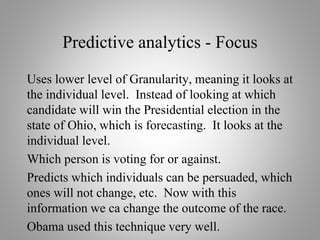 Predictive analytics - Focus
Uses lower level of Granularity, meaning it looks at
the individual level. Instead of looking at which
candidate will win the Presidential election in the
state of Ohio, which is forecasting. It looks at the
individual level.
Which person is voting for or against.
Predicts which individuals can be persuaded, which
ones will not change, etc. Now with this
information we ca change the outcome of the race.
Obama used this technique very well.
 