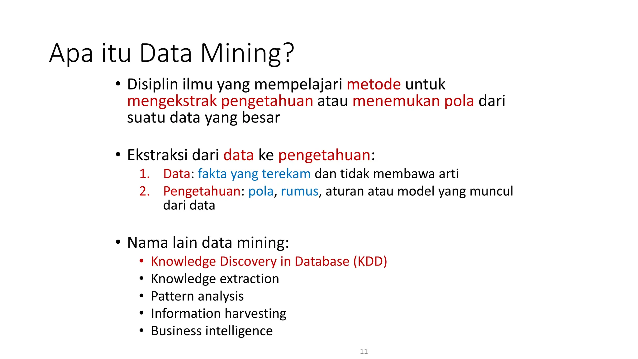 • Disiplin ilmu yang mempelajari metode untuk
mengekstrak pengetahuan atau menemukan pola dari
suatu data yang besar
• Ekstraksi dari data ke pengetahuan:
1. Data: fakta yang terekam dan tidak membawa arti
2. Pengetahuan: pola, rumus, aturan atau model yang muncul
dari data
• Nama lain data mining:
• Knowledge Discovery in Database (KDD)
• Knowledge extraction
• Pattern analysis
• Information harvesting
• Business intelligence
11
Apa itu Data Mining?
 
