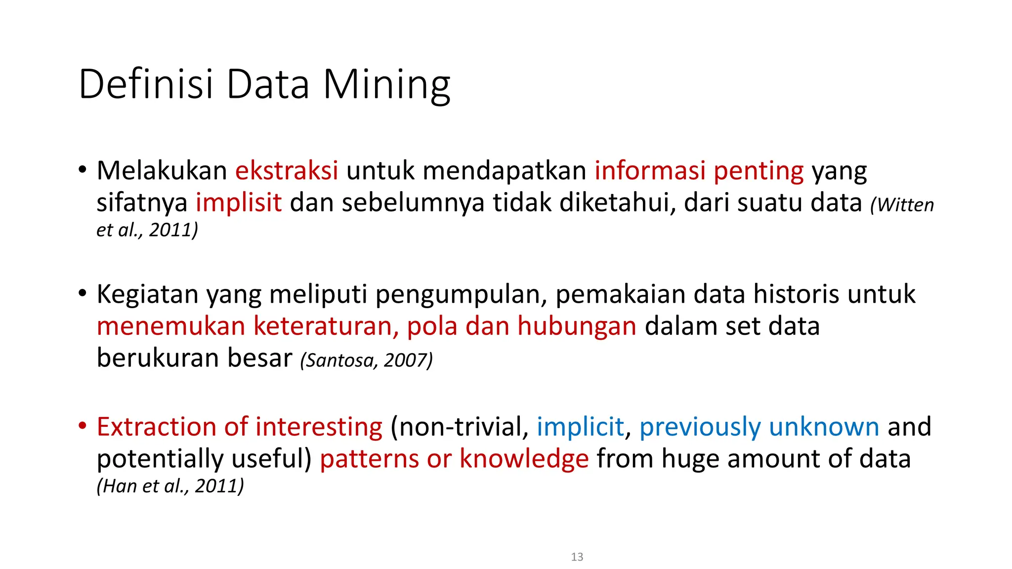 • Melakukan ekstraksi untuk mendapatkan informasi penting yang
sifatnya implisit dan sebelumnya tidak diketahui, dari suatu data (Witten
et al., 2011)
• Kegiatan yang meliputi pengumpulan, pemakaian data historis untuk
menemukan keteraturan, pola dan hubungan dalam set data
berukuran besar (Santosa, 2007)
• Extraction of interesting (non-trivial, implicit, previously unknown and
potentially useful) patterns or knowledge from huge amount of data
(Han et al., 2011)
13
Definisi Data Mining
 