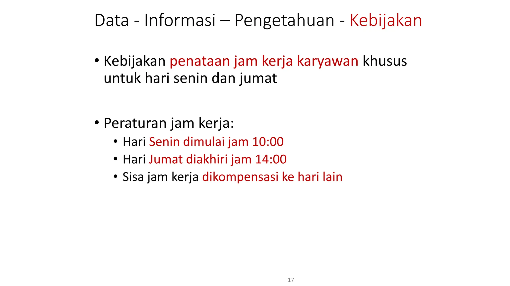 Data - Informasi – Pengetahuan - Kebijakan
• Kebijakan penataan jam kerja karyawan khusus
untuk hari senin dan jumat
• Peraturan jam kerja:
• Hari Senin dimulai jam 10:00
• Hari Jumat diakhiri jam 14:00
• Sisa jam kerja dikompensasi ke hari lain
17
 