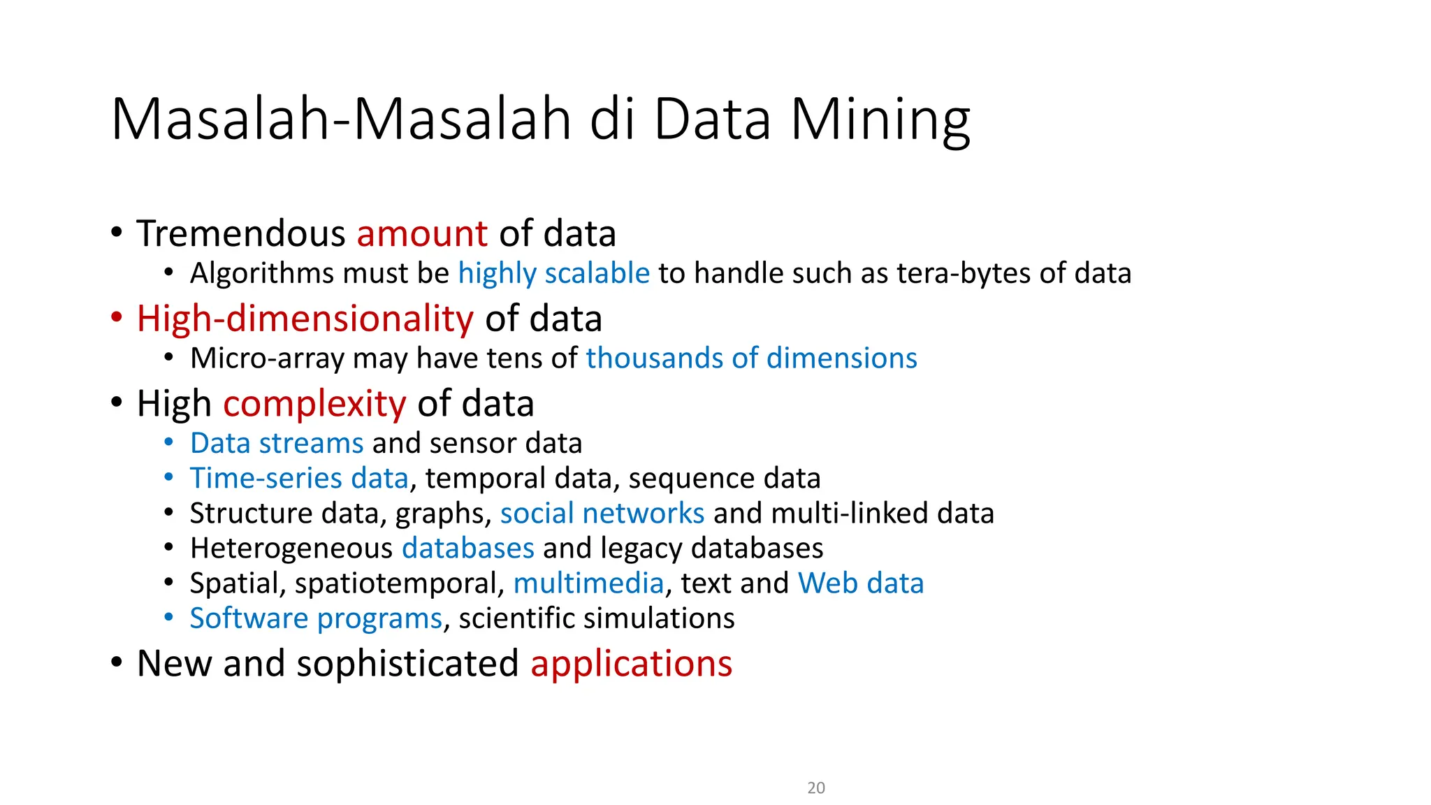• Tremendous amount of data
• Algorithms must be highly scalable to handle such as tera-bytes of data
• High-dimensionality of data
• Micro-array may have tens of thousands of dimensions
• High complexity of data
• Data streams and sensor data
• Time-series data, temporal data, sequence data
• Structure data, graphs, social networks and multi-linked data
• Heterogeneous databases and legacy databases
• Spatial, spatiotemporal, multimedia, text and Web data
• Software programs, scientific simulations
• New and sophisticated applications
20
Masalah-Masalah di Data Mining
 