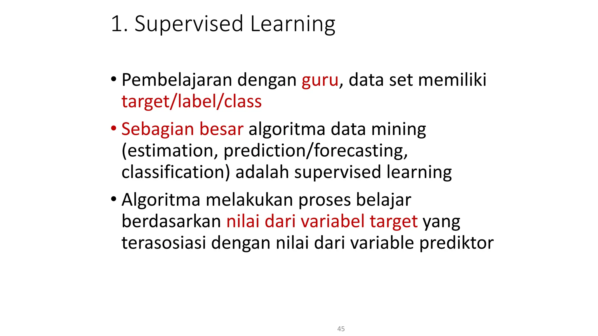 1. Supervised Learning
• Pembelajaran dengan guru, data set memiliki
target/label/class
• Sebagian besar algoritma data mining
(estimation, prediction/forecasting,
classification) adalah supervised learning
• Algoritma melakukan proses belajar
berdasarkan nilai dari variabel target yang
terasosiasi dengan nilai dari variable prediktor
45
 