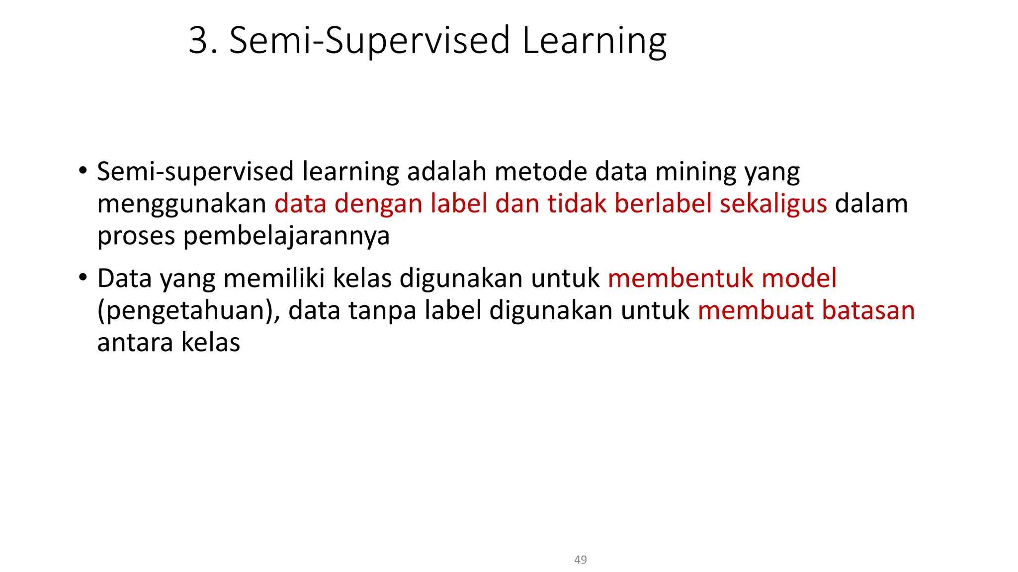 3. Semi-Supervised Learning
• Semi-supervised learning adalah metode data mining yang
menggunakan data dengan label dan tidak berlabel sekaligus dalam
proses pembelajarannya
• Data yang memiliki kelas digunakan untuk membentuk model
(pengetahuan), data tanpa label digunakan untuk membuat batasan
antara kelas
49
 