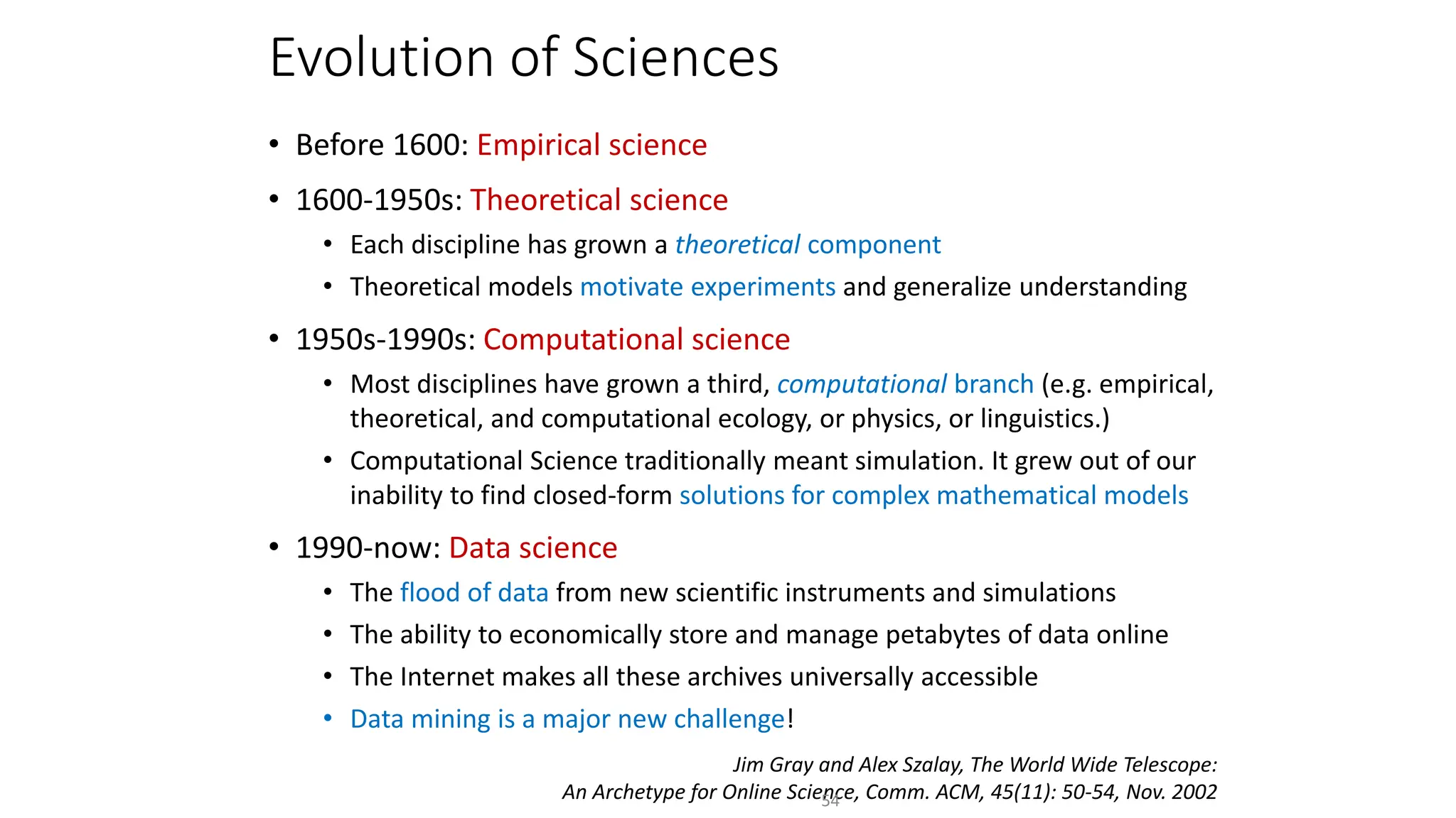Evolution of Sciences
• Before 1600: Empirical science
• 1600-1950s: Theoretical science
• Each discipline has grown a theoretical component
• Theoretical models motivate experiments and generalize understanding
• 1950s-1990s: Computational science
• Most disciplines have grown a third, computational branch (e.g. empirical,
theoretical, and computational ecology, or physics, or linguistics.)
• Computational Science traditionally meant simulation. It grew out of our
inability to find closed-form solutions for complex mathematical models
• 1990-now: Data science
• The flood of data from new scientific instruments and simulations
• The ability to economically store and manage petabytes of data online
• The Internet makes all these archives universally accessible
• Data mining is a major new challenge!
Jim Gray and Alex Szalay, The World Wide Telescope:
An Archetype for Online Science, Comm. ACM, 45(11): 50-54, Nov. 2002
54
 