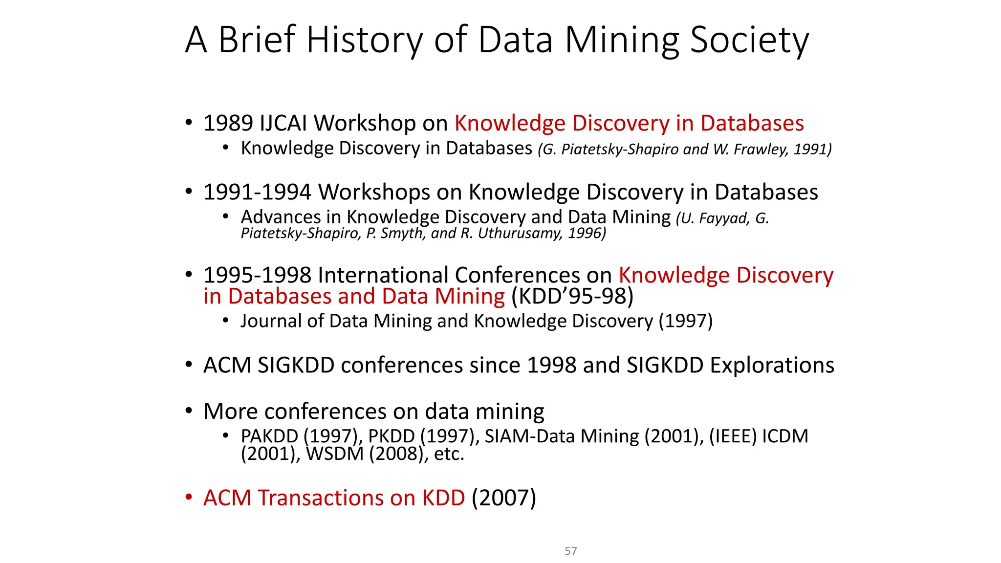 A Brief History of Data Mining Society
• 1989 IJCAI Workshop on Knowledge Discovery in Databases
• Knowledge Discovery in Databases (G. Piatetsky-Shapiro and W. Frawley, 1991)
• 1991-1994 Workshops on Knowledge Discovery in Databases
• Advances in Knowledge Discovery and Data Mining (U. Fayyad, G.
Piatetsky-Shapiro, P. Smyth, and R. Uthurusamy, 1996)
• 1995-1998 International Conferences on Knowledge Discovery
in Databases and Data Mining (KDD’95-98)
• Journal of Data Mining and Knowledge Discovery (1997)
• ACM SIGKDD conferences since 1998 and SIGKDD Explorations
• More conferences on data mining
• PAKDD (1997), PKDD (1997), SIAM-Data Mining (2001), (IEEE) ICDM
(2001), WSDM (2008), etc.
• ACM Transactions on KDD (2007)
57
 