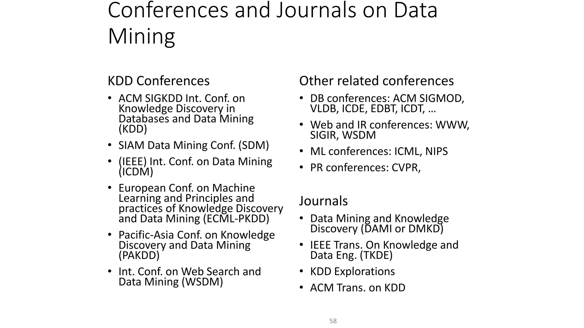 Conferences and Journals on Data
Mining
KDD Conferences
• ACM SIGKDD Int. Conf. on
Knowledge Discovery in
Databases and Data Mining
(KDD)
• SIAM Data Mining Conf. (SDM)
• (IEEE) Int. Conf. on Data Mining
(ICDM)
• European Conf. on Machine
Learning and Principles and
practices of Knowledge Discovery
and Data Mining (ECML-PKDD)
• Pacific-Asia Conf. on Knowledge
Discovery and Data Mining
(PAKDD)
• Int. Conf. on Web Search and
Data Mining (WSDM)
Other related conferences
• DB conferences: ACM SIGMOD,
VLDB, ICDE, EDBT, ICDT, …
• Web and IR conferences: WWW,
SIGIR, WSDM
• ML conferences: ICML, NIPS
• PR conferences: CVPR,
Journals
• Data Mining and Knowledge
Discovery (DAMI or DMKD)
• IEEE Trans. On Knowledge and
Data Eng. (TKDE)
• KDD Explorations
• ACM Trans. on KDD
58
 