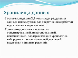 Хранилища данных
В основе концепции ХД лежит идея разделения
данных, используемых для оперативной обработки
и для решения задач анализа.
Хранилище данных - предметно
ориентированный, интегрированный,
неизменчивый, поддерживающий хронологию
набор данных, организованный для целей
поддержки принятия решений.
 