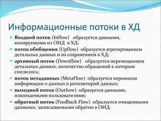 Информационные потоки в ХД
 Входной поток (Inflow) образуется данными,
копируемыми из ОИД в ХД;
 поток обобщения (Upflow) образуется аrреrированием
детальных дaнных и их сохранением в ХД;
 архивный поток (Downflow) образуется перемещением
детальных дaнных, количество обращений к которым
снизилось;
 поток метаданных (MetaFlow) образуется переносом
информации о данных в репозиторий данных;
 выходной поток (Outf1ow) образуется данными,
извлекаемыми пользователями;
 обратный поток (Feedback Flow) образуется очищенными
данными, записываемыми обратно в ОИД.
 