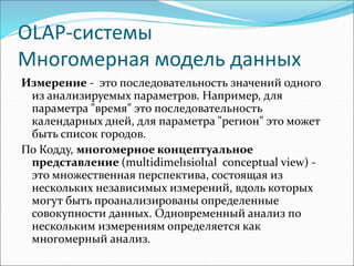 ОLАР-системы
Многомерная модель данных
Измерение - это последовательность значений одного
из анализируемых параметров. Например, для
параметра "время" это последовательность
календарных дней, для параметра "реrион" это может
быть список городов.
По Кодду, многомерное концептуальное
представление (multidimel1siol1al conceptual view) -
это множественная перспектива, состоящая из
нескольких независимых измерений, вдоль которых
могут быть проанализированы определенные
совокупности данных. Одновременный анализ по
нескольким измерениям определяется как
многомерный анализ.
 