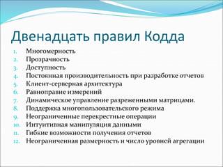 Двенадцать правил Кодда
1. Многомерность
2. Прозрачность
3. Доступность
4. Постоянная производительность при разработке отчетов
5. Клиент-серверная архитектура
6. Равноправие измерений
7. Динамическое управление разреженными матрицами.
8. Поддержка многопользовательского режима
9. Неограниченные перекрестные операции
10. Интуитивная манипуляция данными
11. Гибкие возможности получения отчетов
12. Неограниченная размерность и число уровней агрегации
 
