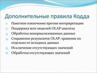 Дополнительные правила Кодда
1. Пакетное извлечение против интерпретации
2. Поддержка всех моделей ОLАР-анализа
3. Обработка ненормализованных данных
4. Сохранение результатов OLAP: хранение их
отдельно от исходных данных
5. Исключение отсутствующих значений
6. Обработка отсутствующих значений
 