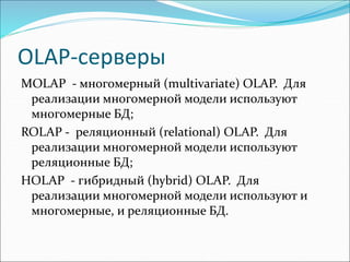 OLAP-серверы
MOLAP - многомерный (multivаriаtе) ОLАР. Для
реализации многомерной модели используют
многомерные БД;
ROLAP - реляционный (relаtiоnаl) OLAP. Для
реализации многомерной модели используют
реляционные БД;
HOLAP - гибридный (hybrid) OLAP. Для
реализации многомерной модели используют и
многомерные, и реляционные БД.
 