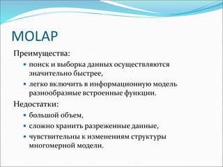 MOLAP
Преимущества:
 поиск и выборка данных осуществляются
значительно быстрее,
 легко включить в информационную модель
разнообразные встроенные функции.
Недостатки:
 большой объем,
 сложно хранить разреженные данные,
 чувствительны к изменениям структуры
многомерной модели.
 
