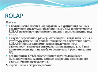 ROLAP
Плюсы:
 в большинстве случаев корпоративные хранилища данных
реализуются средствами реляционных СУБД и инструменты
ROLAP позволяют производить анализ непосредственно над
ними.
 в случае переменной размерности задачи, когда изменения в
структуру измерений приходится вносить достаточно часто,
RОLАР системы с динамическим представлением
размерности являются оптимальным решением, т. к. В них
такие модификации не требуют физической реорганизации
БД;
 реляционные СУБД обеспечивают значительно более
высокий уровень защиты данных и хорошие возможности
разграничения прав доступа.
Минусы: низкая скорость работы!
 