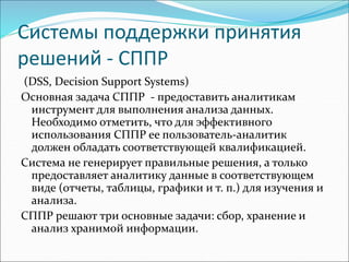 Системы поддержки принятия
решений - СППР
(DSS, Decision Support Systems)
Основная задача СППР - предоставить аналитикам
инструмент для выполнения анализа данных.
Необходимо отметить, что для эффективного
использования СППР ее пользователь-аналитик
должен обладать соответствующей квалификацией.
Система не генерирует правильные решения, а только
предоставляет аналитику данные в соответствующем
виде (отчеты, таблицы, графики и т. п.) для изучения и
анализа.
СППР решают три основные задачи: сбор, хранение и
анализ хранимой информации.
 