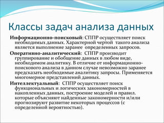 Классы задач анализа данных
Информационно-поисковый: СППР осуществляет поиск
необходимых данных. Характерной чертой такого анализа
является выполнение заранее определенных запросов.
Оперативно-аналитический: СППР производит
группирование и обобщение данных в любом виде,
необходимом аналитику. В отличие от информационно-
поискового анализа в данном случае невозможно заранее
предсказать необходимые аналитику запросы. Применяется
многомерное представлений данных.
Интеллектуальный: СППР осуществляет поиск
функциональных и логических закономерностей в
накопленных данных, построение моделей и правил.
которые объясняют найденные закономерности и/или
прогнозируют развитие некоторых процессов (с
определенной вероятностью).
 
