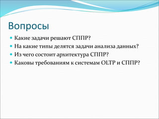 Вопросы
 Какие задачи решают СППР?
 На какие типы делятся задачи анализа данных?
 Из чего состоит архитектура СППР?
 Каковы требованиям к системам OLTP и СППР?
 