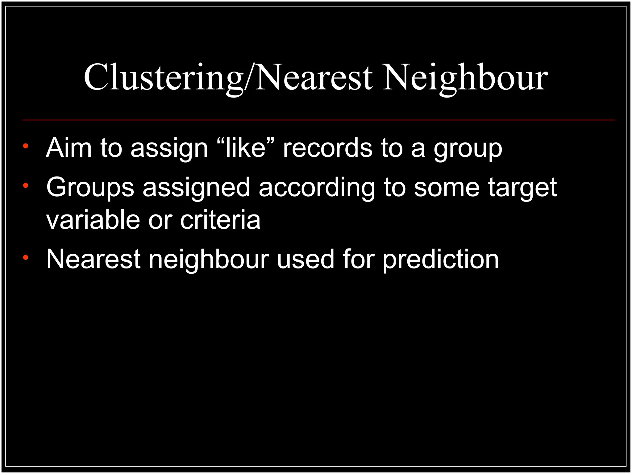 Clustering/Nearest Neighbour
• Aim to assign “like” records to a group
• Groups assigned according to some target
variable or criteria
• Nearest neighbour used for prediction
 