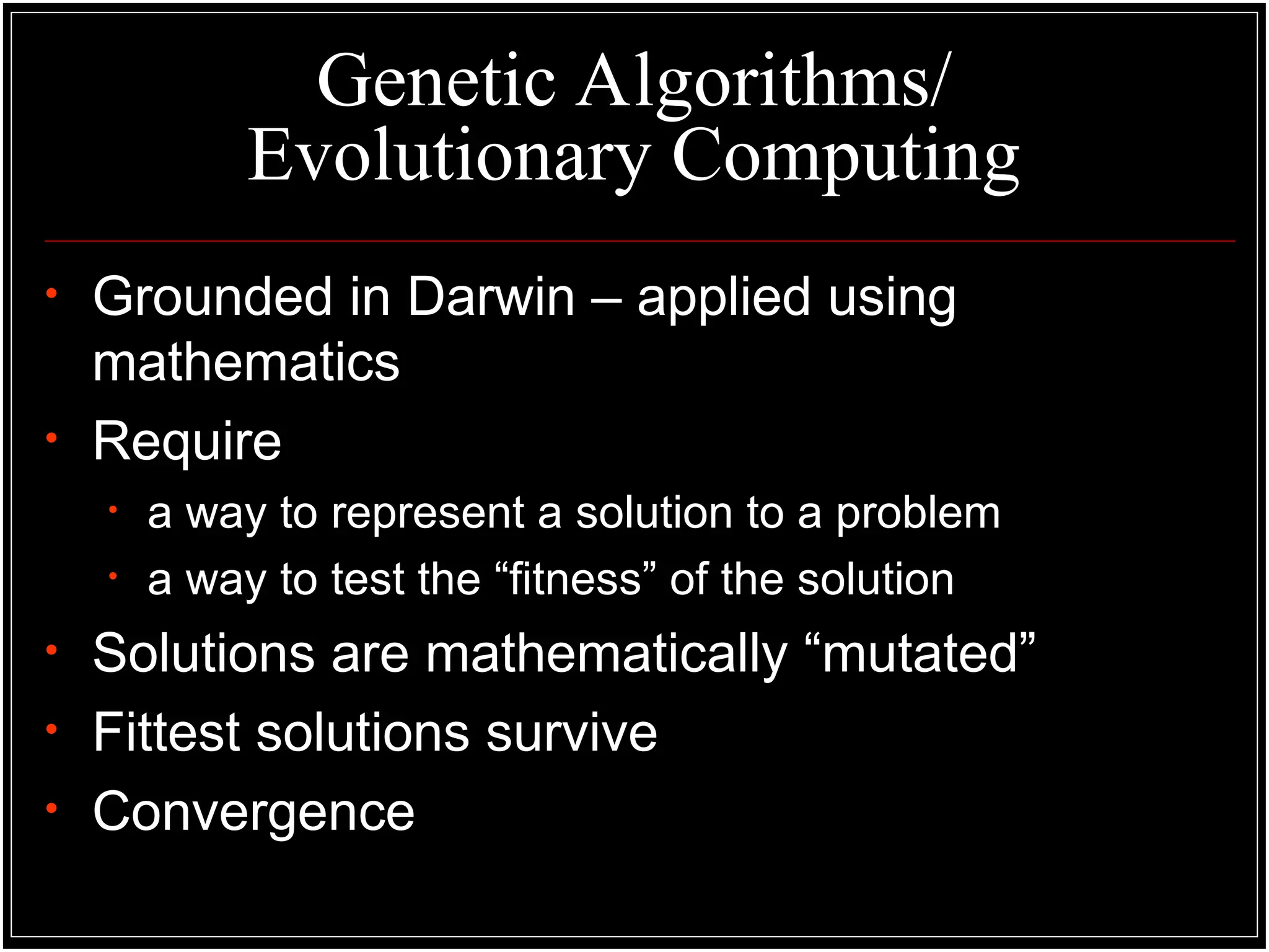 Genetic Algorithms/
Evolutionary Computing
• Grounded in Darwin – applied using
mathematics
• Require
• a way to represent a solution to a problem
• a way to test the “fitness” of the solution
• Solutions are mathematically “mutated”
• Fittest solutions survive
• Convergence
 