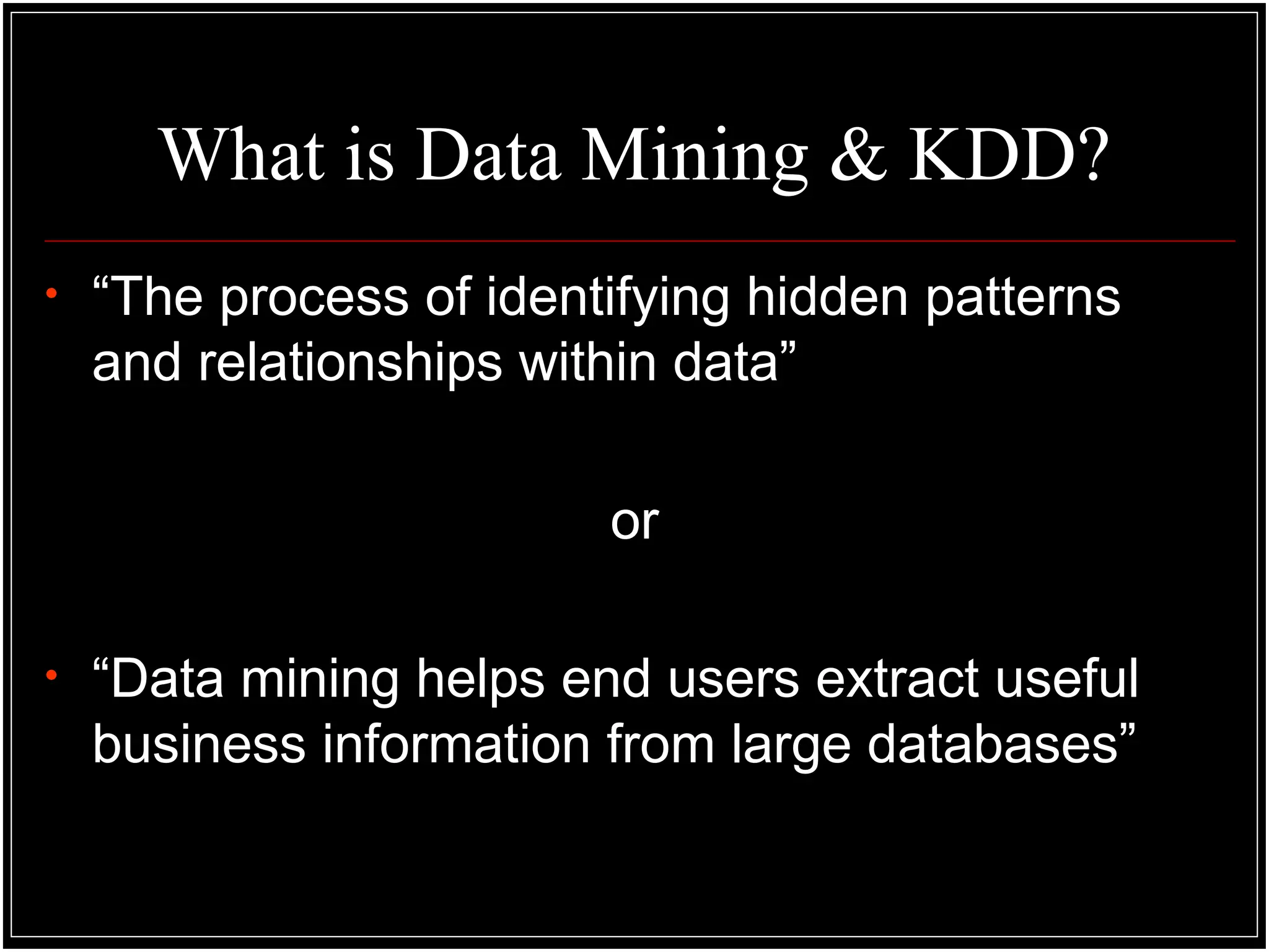 What is Data Mining & KDD?
• “The process of identifying hidden patterns
and relationships within data”
or
• “Data mining helps end users extract useful
business information from large databases”
 