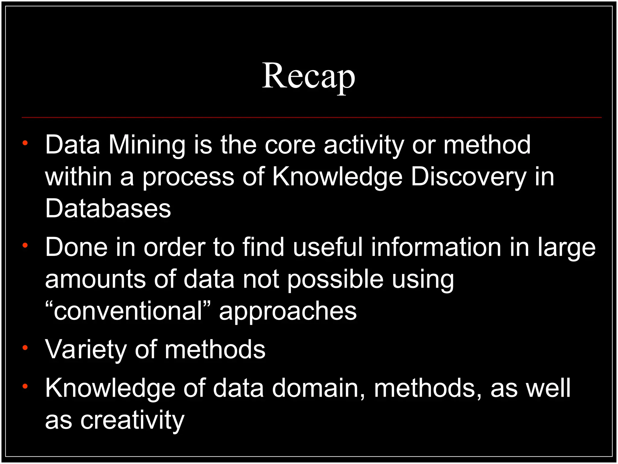 Recap
• Data Mining is the core activity or method
within a process of Knowledge Discovery in
Databases
• Done in order to find useful information in large
amounts of data not possible using
“conventional” approaches
• Variety of methods
• Knowledge of data domain, methods, as well
as creativity
 