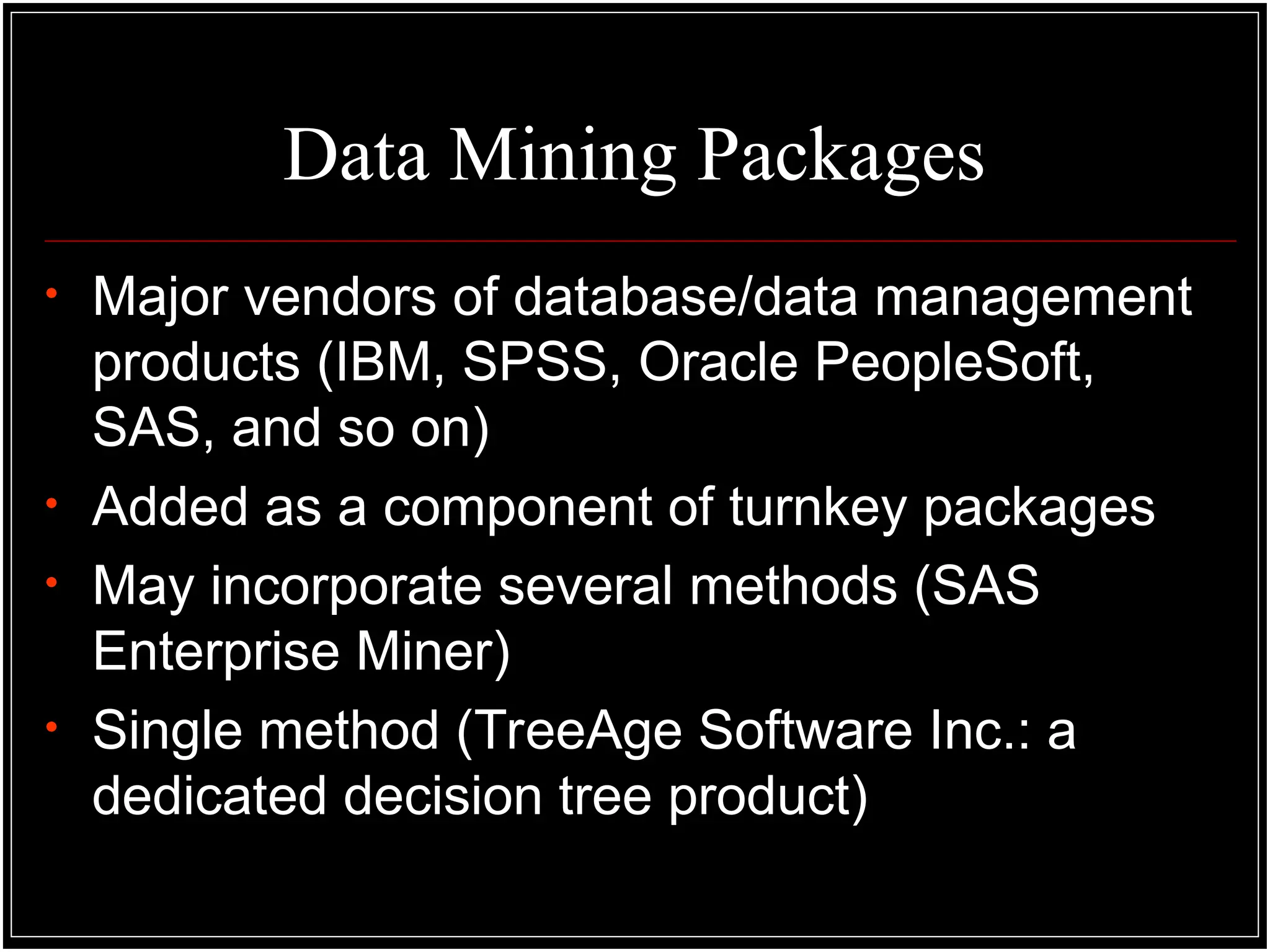 Data Mining Packages
• Major vendors of database/data management
products (IBM, SPSS, Oracle PeopleSoft,
SAS, and so on)
• Added as a component of turnkey packages
• May incorporate several methods (SAS
Enterprise Miner)
• Single method (TreeAge Software Inc.: a
dedicated decision tree product)
 