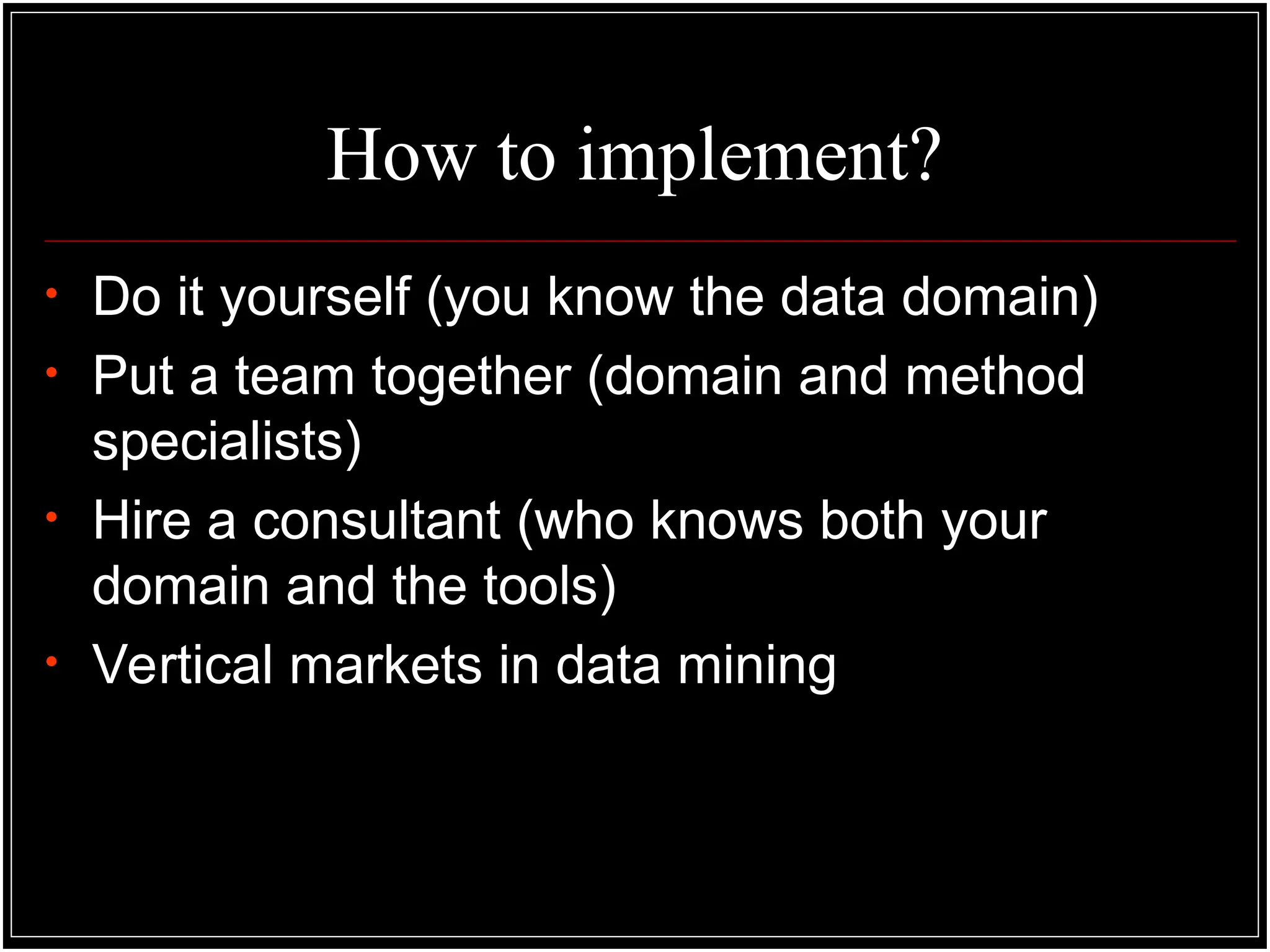 How to implement?
• Do it yourself (you know the data domain)
• Put a team together (domain and method
specialists)
• Hire a consultant (who knows both your
domain and the tools)
• Vertical markets in data mining
 