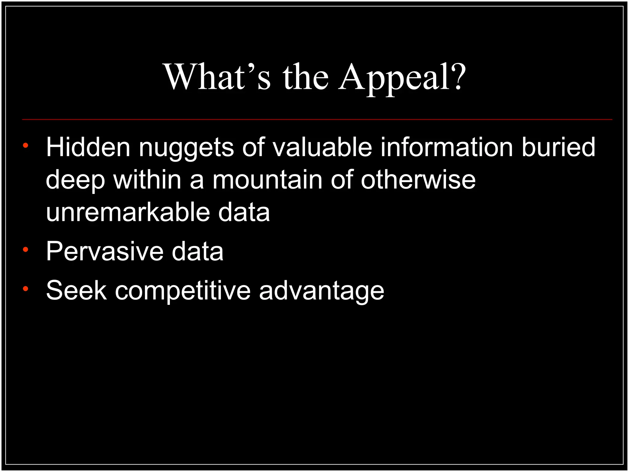 What’s the Appeal?
• Hidden nuggets of valuable information buried
deep within a mountain of otherwise
unremarkable data
• Pervasive data
• Seek competitive advantage
 
