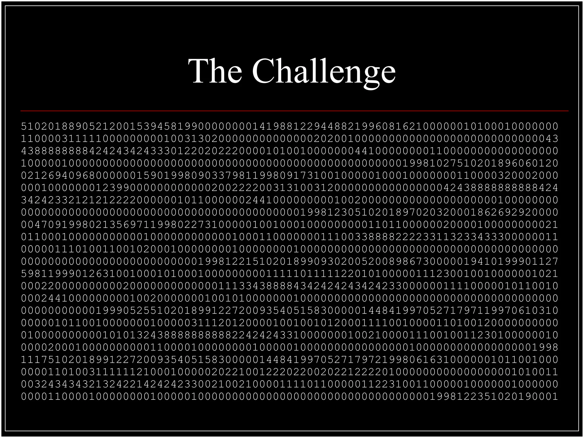 The Challenge
5102018890521200153945819900000000141988122944882199608162100000010100010000000
1100003111110000000001003130200000000000000202001000000000000000000000000000043
4388888888424243424333012202022200001010010000000441000000001100000000000000000
1000001000000000000000000000000000000000000000000000000019981027510201896060120
0212694096800000015901998090337981199809173100100000100010000000110000320002000
0001000000012399000000000000200222200313100312000000000000000042438888888888424
3424233212121222200000010110000002441000000000100200000000000000000000100000000
0000000000000000000000000000000000000000019981230510201897020320001862692920000
0047091998021356971199802273100000100100010000000001101100000020000100000000021
0110001000000000001000000000000100011000000011100338888222233113233433300000011
0000011101001100102000100000000100000000100000000000000000000000000000000000000
0000000000000000000000000019981221510201899093020052008986730000019410199901127
5981199901263100100010100010000000001111101111122010100000111230010010000001021
0002200000000002000000000000011133438888434242424342423300000011110000010110010
0002441000000000100200000001001010000000100000000000000000000000000000000000000
0000000000019990525510201899122720093540515830000014484199705271797119970610310
0000010110010000000100000311120120000100100101200011110010000110100120000000000
0100000000001010132438888888888224242433100000001002100001110010011230100000010
0000200010000000000110000100000000100000100000000000000001000000000000000001998
1117510201899122720093540515830000014484199705271797219980616310000001011001000
0000110100311111121000100000202210012220220020221222201000000000000000001010011
0032434343213242214242423300210021000011110110000011223100110000010000001000000
0000110000100000000100000100000000000000000000000000000000001998122351020190001
 