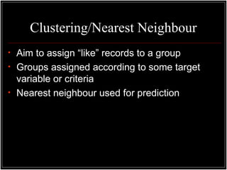 Clustering/Nearest Neighbour
• Aim to assign “like” records to a group
• Groups assigned according to some target
variable or criteria
• Nearest neighbour used for prediction
 