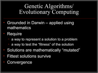 Genetic Algorithms/
Evolutionary Computing
• Grounded in Darwin – applied using
mathematics
• Require
• a way to represent a solution to a problem
• a way to test the “fitness” of the solution
• Solutions are mathematically “mutated”
• Fittest solutions survive
• Convergence
 