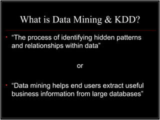 What is Data Mining & KDD?
• “The process of identifying hidden patterns
and relationships within data”
or
• “Data mining helps end users extract useful
business information from large databases”
 