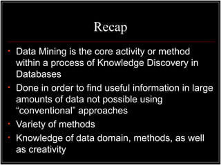 Recap
• Data Mining is the core activity or method
within a process of Knowledge Discovery in
Databases
• Done in order to find useful information in large
amounts of data not possible using
“conventional” approaches
• Variety of methods
• Knowledge of data domain, methods, as well
as creativity
 