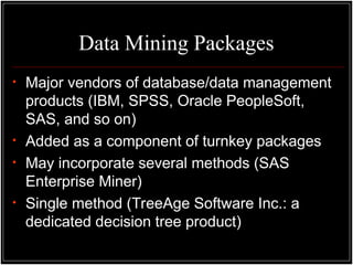 Data Mining Packages
• Major vendors of database/data management
products (IBM, SPSS, Oracle PeopleSoft,
SAS, and so on)
• Added as a component of turnkey packages
• May incorporate several methods (SAS
Enterprise Miner)
• Single method (TreeAge Software Inc.: a
dedicated decision tree product)
 