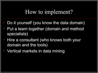 How to implement?
• Do it yourself (you know the data domain)
• Put a team together (domain and method
specialists)
• Hire a consultant (who knows both your
domain and the tools)
• Vertical markets in data mining
 