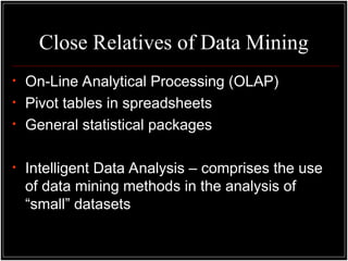 Close Relatives of Data Mining
• On-Line Analytical Processing (OLAP)
• Pivot tables in spreadsheets
• General statistical packages
• Intelligent Data Analysis – comprises the use
of data mining methods in the analysis of
“small” datasets
 