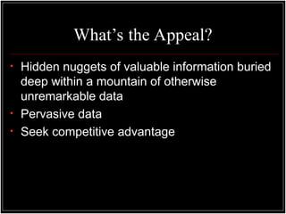 What’s the Appeal?
• Hidden nuggets of valuable information buried
deep within a mountain of otherwise
unremarkable data
• Pervasive data
• Seek competitive advantage
 