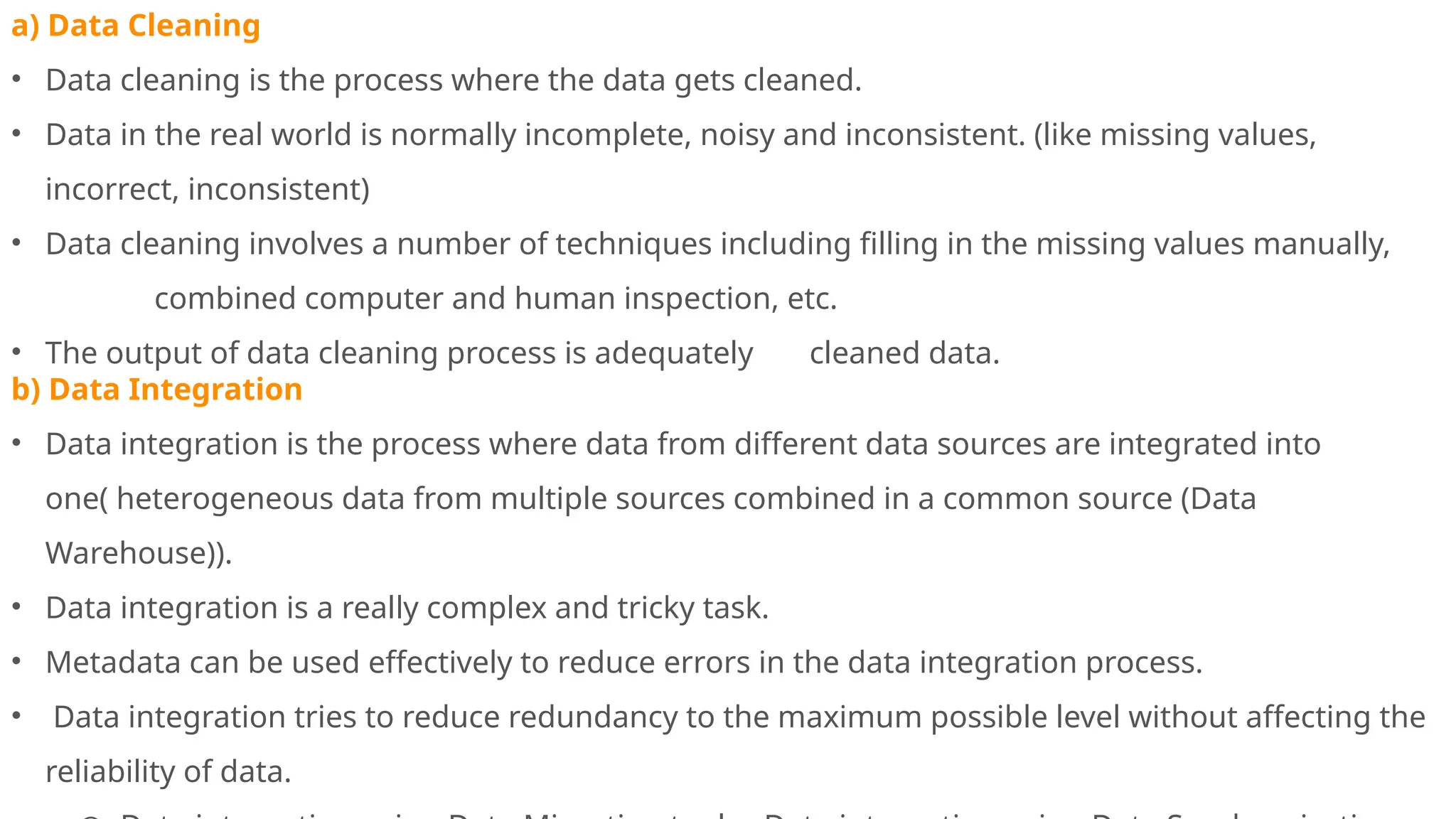 a) Data Cleaning
• Data cleaning is the process where the data gets cleaned.
• Data in the real world is normally incomplete, noisy and inconsistent. (like missing values,
incorrect, inconsistent)
• Data cleaning involves a number of techniques including filling in the missing values manually,
combined computer and human inspection, etc.
• The output of data cleaning process is adequately cleaned data.
b) Data Integration
• Data integration is the process where data from different data sources are integrated into
one( heterogeneous data from multiple sources combined in a common source (Data
Warehouse)).
• Data integration is a really complex and tricky task.
• Metadata can be used effectively to reduce errors in the data integration process.
• Data integration tries to reduce redundancy to the maximum possible level without affecting the
reliability of data.
 