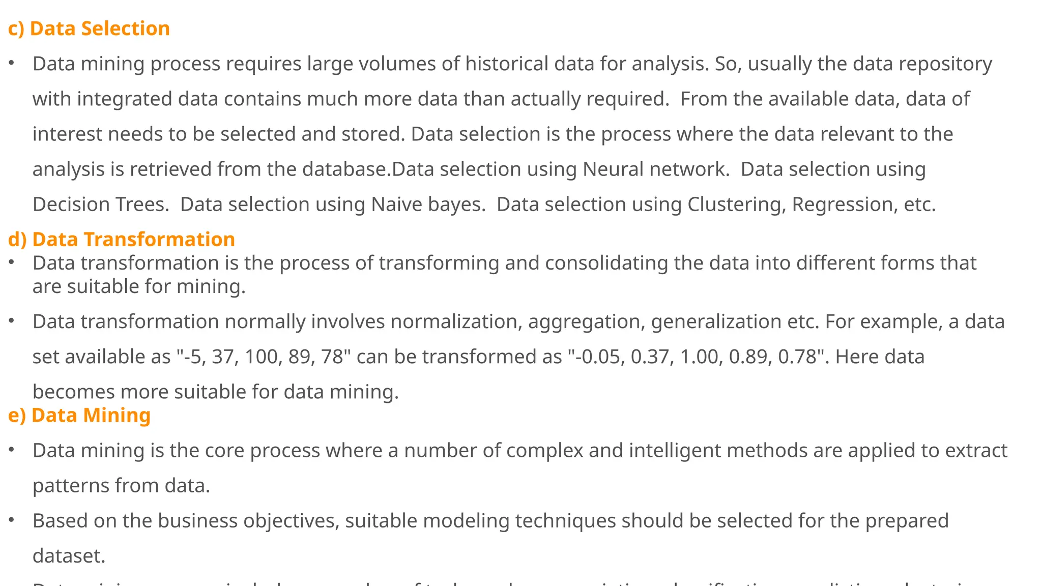 c) Data Selection
• Data mining process requires large volumes of historical data for analysis. So, usually the data repository
with integrated data contains much more data than actually required. From the available data, data of
interest needs to be selected and stored. Data selection is the process where the data relevant to the
analysis is retrieved from the database.Data selection using Neural network. Data selection using
Decision Trees. Data selection using Naive bayes. Data selection using Clustering, Regression, etc.
d) Data Transformation
• Data transformation is the process of transforming and consolidating the data into different forms that
are suitable for mining.
• Data transformation normally involves normalization, aggregation, generalization etc. For example, a data
set available as "-5, 37, 100, 89, 78" can be transformed as "-0.05, 0.37, 1.00, 0.89, 0.78". Here data
becomes more suitable for data mining.
e) Data Mining
• Data mining is the core process where a number of complex and intelligent methods are applied to extract
patterns from data.
• Based on the business objectives, suitable modeling techniques should be selected for the prepared
dataset.
 