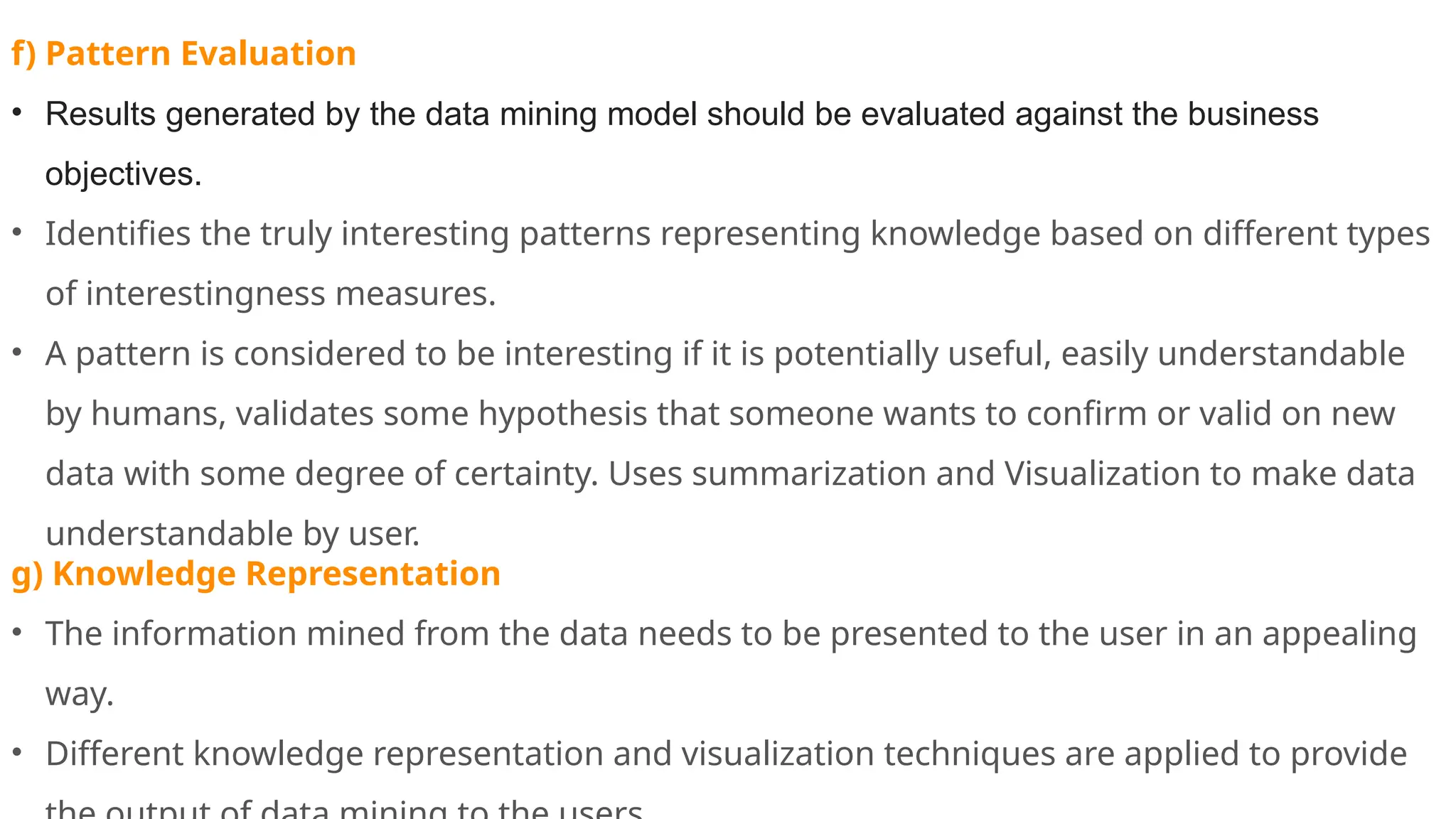 f) Pattern Evaluation
• Results generated by the data mining model should be evaluated against the business
objectives.
• Identifies the truly interesting patterns representing knowledge based on different types
of interestingness measures.
• A pattern is considered to be interesting if it is potentially useful, easily understandable
by humans, validates some hypothesis that someone wants to confirm or valid on new
data with some degree of certainty. Uses summarization and Visualization to make data
understandable by user.
g) Knowledge Representation
• The information mined from the data needs to be presented to the user in an appealing
way.
• Different knowledge representation and visualization techniques are applied to provide
 