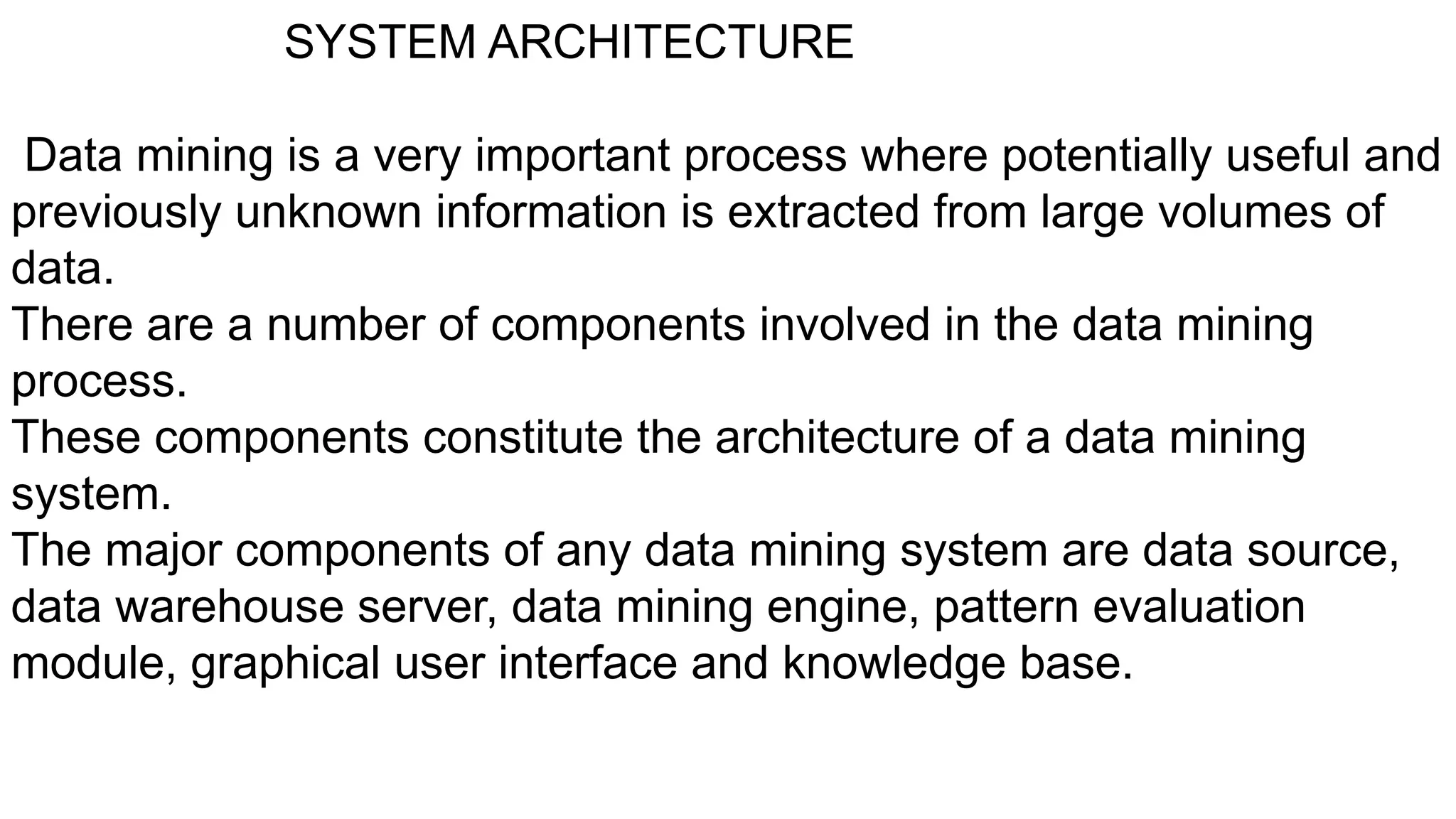 SYSTEM ARCHITECTURE
Data mining is a very important process where potentially useful and
previously unknown information is extracted from large volumes of
data.
There are a number of components involved in the data mining
process.
These components constitute the architecture of a data mining
system.
The major components of any data mining system are data source,
data warehouse server, data mining engine, pattern evaluation
module, graphical user interface and knowledge base.
 