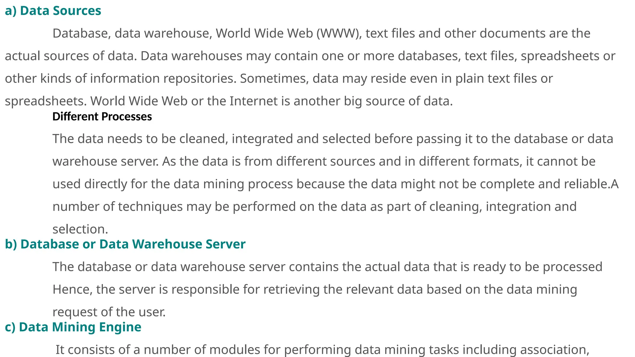 a) Data Sources
Database, data warehouse, World Wide Web (WWW), text files and other documents are the
actual sources of data. Data warehouses may contain one or more databases, text files, spreadsheets or
other kinds of information repositories. Sometimes, data may reside even in plain text files or
spreadsheets. World Wide Web or the Internet is another big source of data.
Different Processes
The data needs to be cleaned, integrated and selected before passing it to the database or data
warehouse server. As the data is from different sources and in different formats, it cannot be
used directly for the data mining process because the data might not be complete and reliable.A
number of techniques may be performed on the data as part of cleaning, integration and
selection.
b) Database or Data Warehouse Server
The database or data warehouse server contains the actual data that is ready to be processed
Hence, the server is responsible for retrieving the relevant data based on the data mining
request of the user.
c) Data Mining Engine
It consists of a number of modules for performing data mining tasks including association,
 