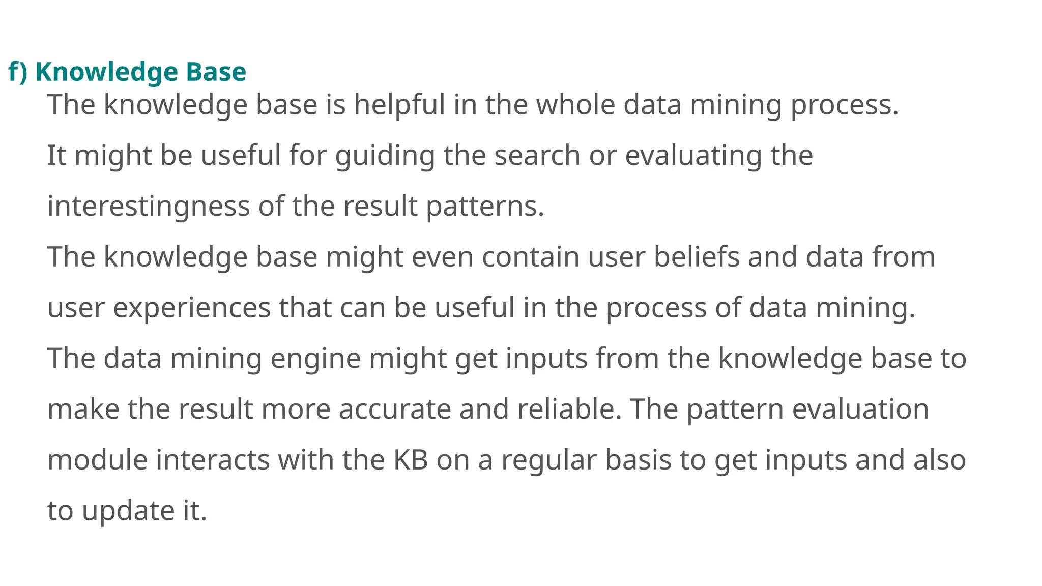 f) Knowledge Base
The knowledge base is helpful in the whole data mining process.
It might be useful for guiding the search or evaluating the
interestingness of the result patterns.
The knowledge base might even contain user beliefs and data from
user experiences that can be useful in the process of data mining.
The data mining engine might get inputs from the knowledge base to
make the result more accurate and reliable. The pattern evaluation
module interacts with the KB on a regular basis to get inputs and also
to update it.
 
