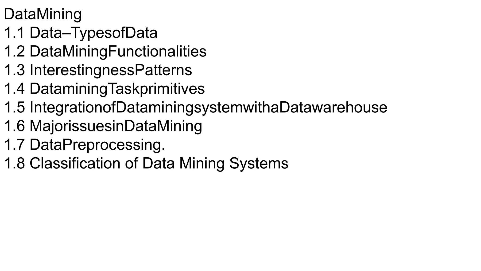 DataMining
1.1 Data–TypesofData
1.2 DataMiningFunctionalities
1.3 InterestingnessPatterns
1.4 DataminingTaskprimitives
1.5 IntegrationofDataminingsystemwithaDatawarehouse
1.6 MajorissuesinDataMining
1.7 DataPreprocessing.
1.8 Classification of Data Mining Systems
 