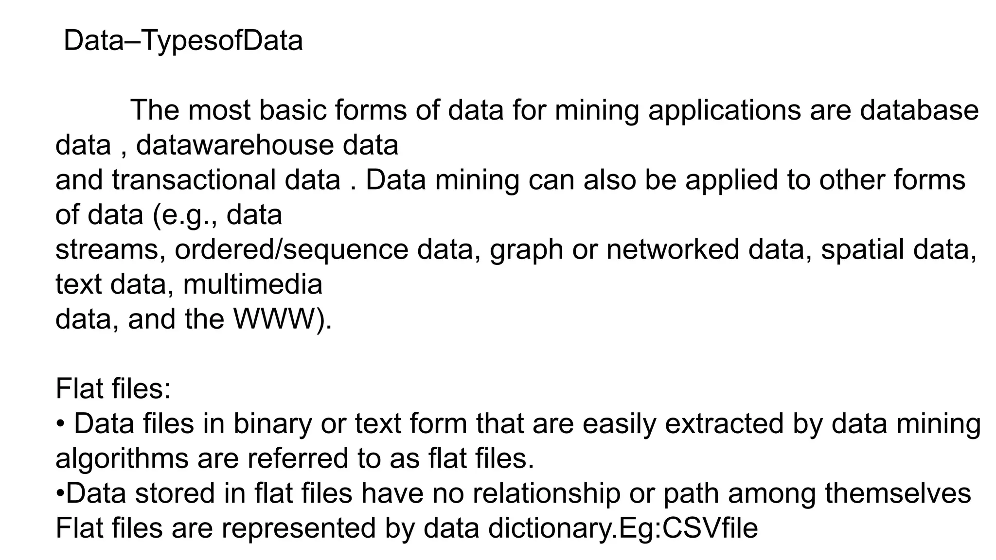 Data–TypesofData
The most basic forms of data for mining applications are database
data , datawarehouse data
and transactional data . Data mining can also be applied to other forms
of data (e.g., data
streams, ordered/sequence data, graph or networked data, spatial data,
text data, multimedia
data, and the WWW).
Flat files:
• Data files in binary or text form that are easily extracted by data mining
algorithms are referred to as flat files.
•Data stored in flat files have no relationship or path among themselves
Flat files are represented by data dictionary.Eg:CSVfile
 