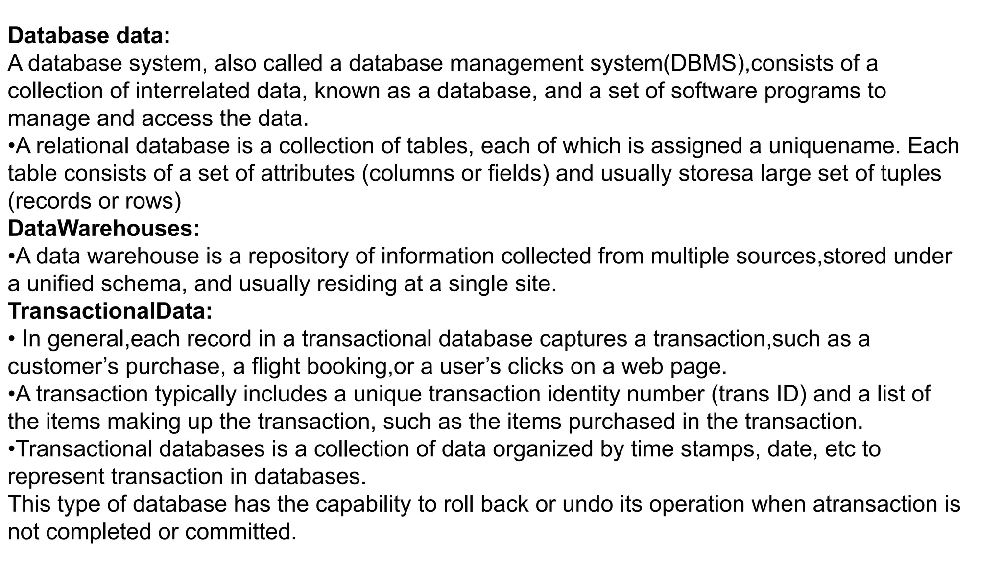Database data:
A database system, also called a database management system(DBMS),consists of a
collection of interrelated data, known as a database, and a set of software programs to
manage and access the data.
•A relational database is a collection of tables, each of which is assigned a uniquename. Each
table consists of a set of attributes (columns or fields) and usually storesa large set of tuples
(records or rows)
DataWarehouses:
•A data warehouse is a repository of information collected from multiple sources,stored under
a unified schema, and usually residing at a single site.
TransactionalData:
• In general,each record in a transactional database captures a transaction,such as a
customer’s purchase, a flight booking,or a user’s clicks on a web page.
•A transaction typically includes a unique transaction identity number (trans ID) and a list of
the items making up the transaction, such as the items purchased in the transaction.
•Transactional databases is a collection of data organized by time stamps, date, etc to
represent transaction in databases.
This type of database has the capability to roll back or undo its operation when atransaction is
not completed or committed.
 