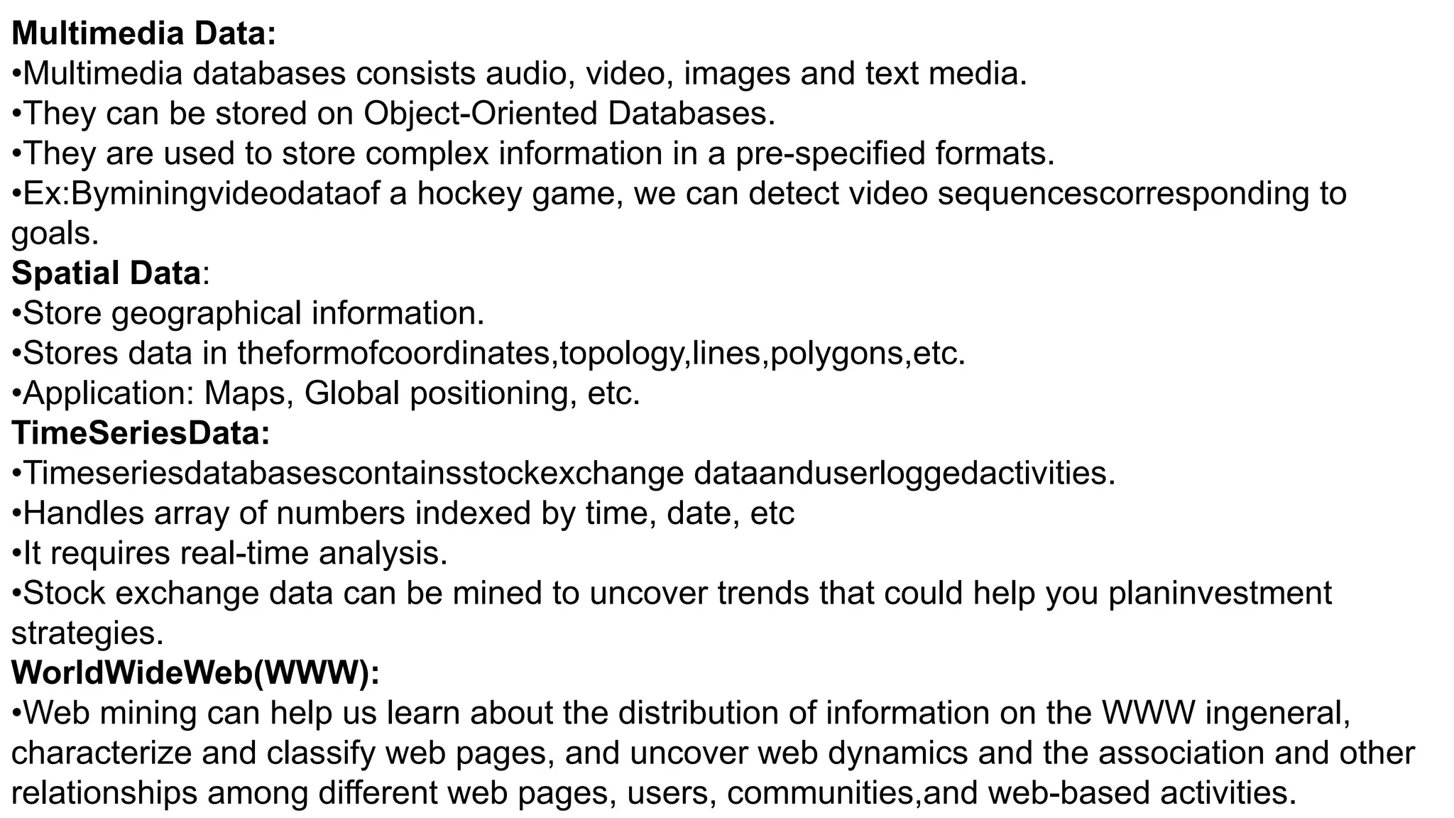 Multimedia Data:
•Multimedia databases consists audio, video, images and text media.
•They can be stored on Object-Oriented Databases.
•They are used to store complex information in a pre-specified formats.
•Ex:Byminingvideodataof a hockey game, we can detect video sequencescorresponding to
goals.
Spatial Data:
•Store geographical information.
•Stores data in theformofcoordinates,topology,lines,polygons,etc.
•Application: Maps, Global positioning, etc.
TimeSeriesData:
•Timeseriesdatabasescontainsstockexchange dataanduserloggedactivities.
•Handles array of numbers indexed by time, date, etc
•It requires real-time analysis.
•Stock exchange data can be mined to uncover trends that could help you planinvestment
strategies.
WorldWideWeb(WWW):
•Web mining can help us learn about the distribution of information on the WWW ingeneral,
characterize and classify web pages, and uncover web dynamics and the association and other
relationships among different web pages, users, communities,and web-based activities.
 