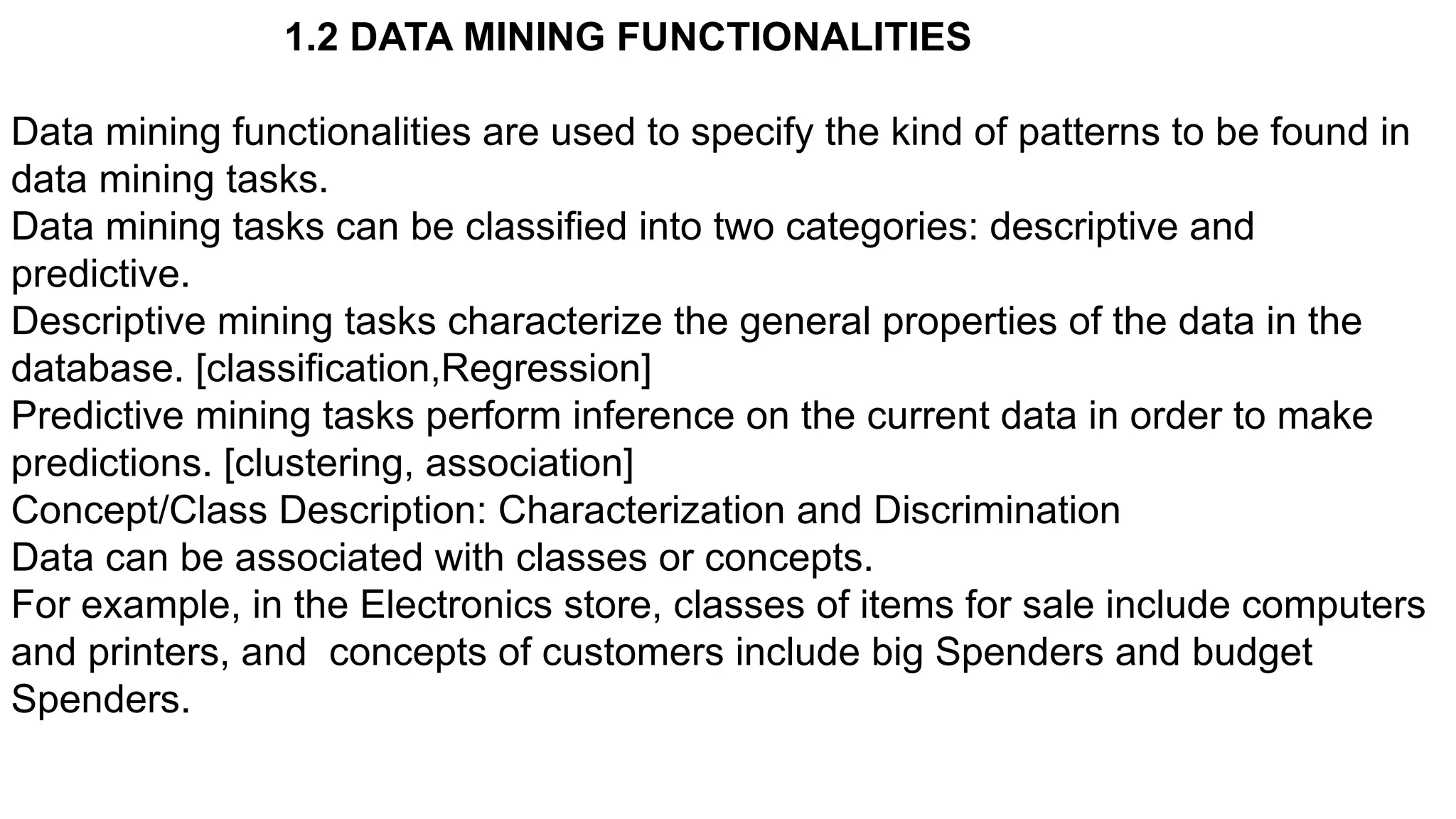 1.2 DATA MINING FUNCTIONALITIES
Data mining functionalities are used to specify the kind of patterns to be found in
data mining tasks.
Data mining tasks can be classified into two categories: descriptive and
predictive.
Descriptive mining tasks characterize the general properties of the data in the
database. [classification,Regression]
Predictive mining tasks perform inference on the current data in order to make
predictions. [clustering, association]
Concept/Class Description: Characterization and Discrimination
Data can be associated with classes or concepts.
For example, in the Electronics store, classes of items for sale include computers
and printers, and concepts of customers include big Spenders and budget
Spenders.
 