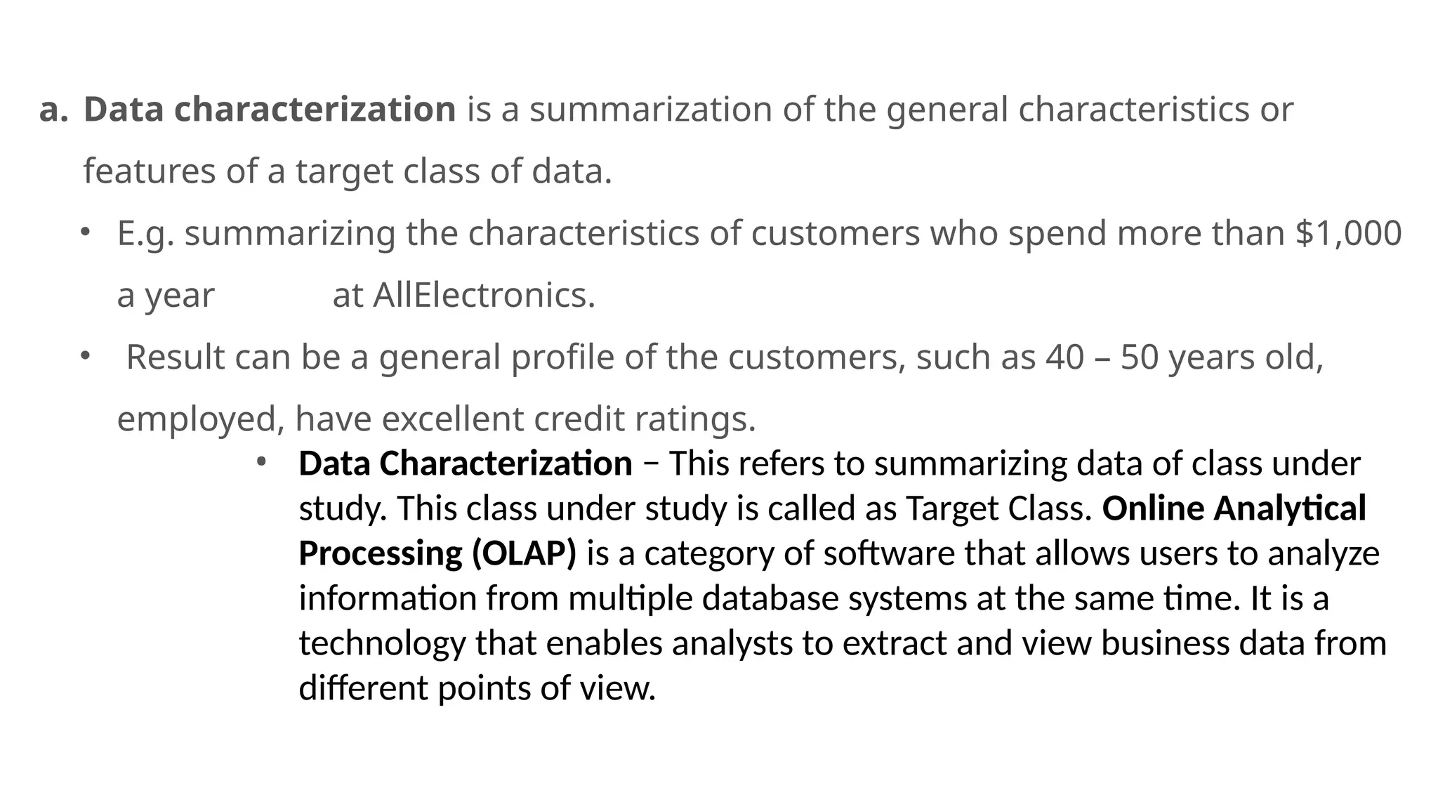 a. Data characterization is a summarization of the general characteristics or
features of a target class of data.
• E.g. summarizing the characteristics of customers who spend more than $1,000
a year at AllElectronics.
• Result can be a general profile of the customers, such as 40 – 50 years old,
employed, have excellent credit ratings.
• Data Characterization − This refers to summarizing data of class under
study. This class under study is called as Target Class. Online Analytical
Processing (OLAP) is a category of software that allows users to analyze
information from multiple database systems at the same time. It is a
technology that enables analysts to extract and view business data from
different points of view.
 