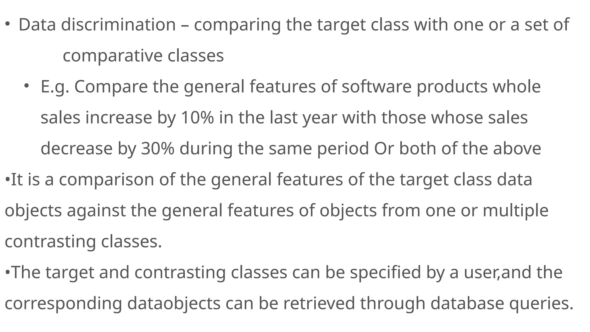 • Data discrimination – comparing the target class with one or a set of
comparative classes
• E.g. Compare the general features of software products whole
sales increase by 10% in the last year with those whose sales
decrease by 30% during the same period Or both of the above
•It is a comparison of the general features of the target class data
objects against the general features of objects from one or multiple
contrasting classes.
•The target and contrasting classes can be specified by a user,and the
corresponding dataobjects can be retrieved through database queries.
 
